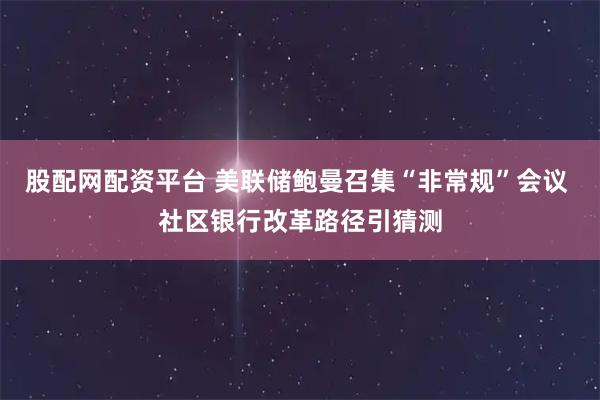股配网配资平台 美联储鲍曼召集“非常规”会议 社区银行改革路径引猜测