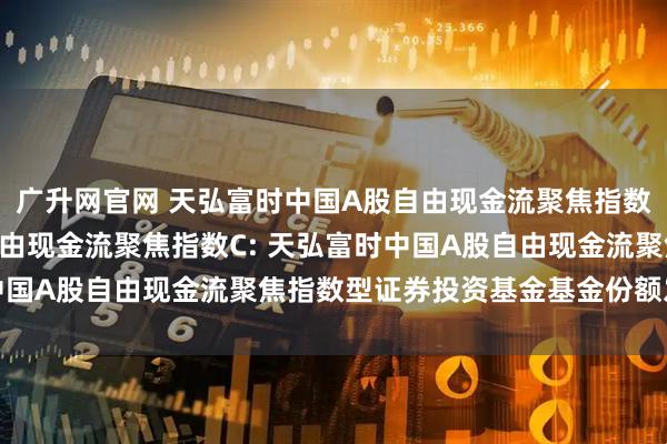 广升网官网 天弘富时中国A股自由现金流聚焦指数A,天弘富时中国A股自由现金流聚焦指数C: 天弘富时中国A股自由现金流聚焦指数型证券投资基金基金份额发售公告