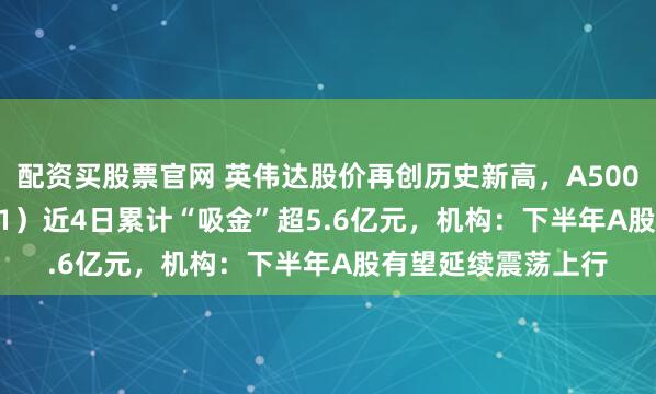 配资买股票官网 英伟达股价再创历史新高，A500ETF嘉实（159351）近4日累计“吸金”超5.6亿元，机构：下半年A股有望延续震荡上行