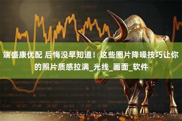 端盛康优配 后悔没早知道！这些图片降噪技巧让你的照片质感拉满_光线_画面_软件