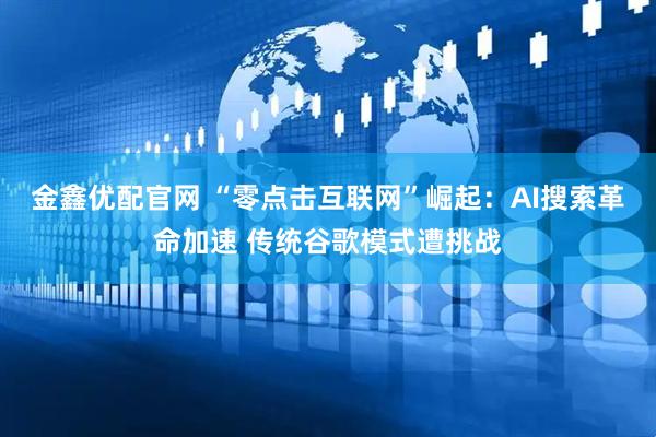 金鑫优配官网 “零点击互联网”崛起：AI搜索革命加速 传统谷歌模式遭挑战