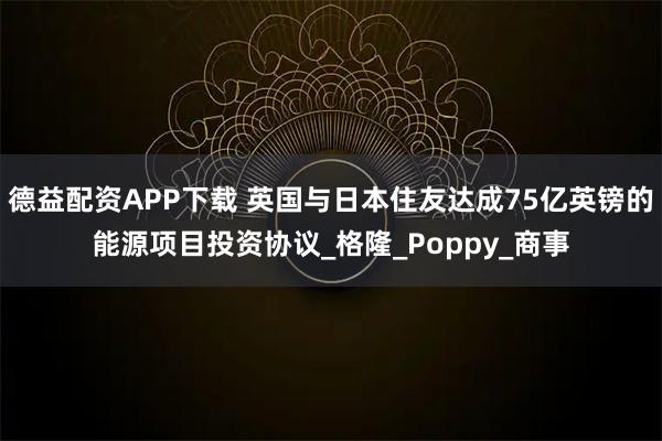 德益配资APP下载 英国与日本住友达成75亿英镑的能源项目投资协议_格隆_Poppy_商事