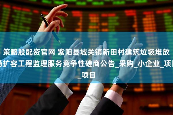 策略股配资官网 紫阳县城关镇新田村建筑垃圾堆放场扩容工程监理服务竞争性磋商公告_采购_小企业_项目