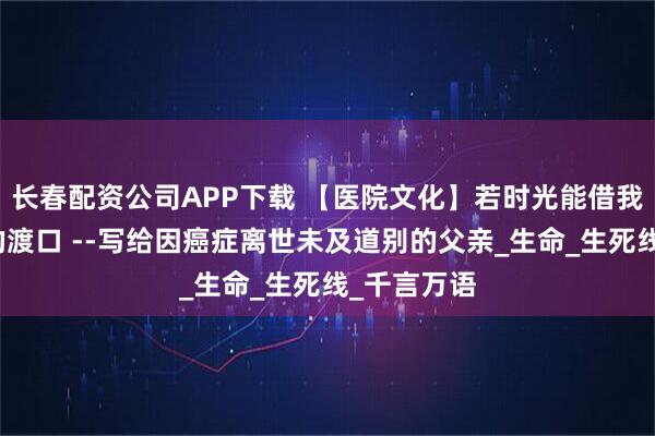 长春配资公司APP下载 【医院文化】若时光能借我一片安宁的渡口 --写给因癌症离世未及道别的父亲_生命_生死线_千言万语