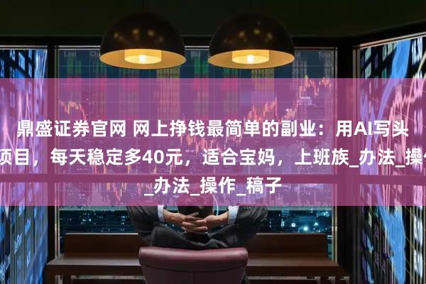 鼎盛证券官网 网上挣钱最简单的副业：用AI写头条故事项目，每天稳定多40元，适合宝妈，上班族_办法_操作_稿子