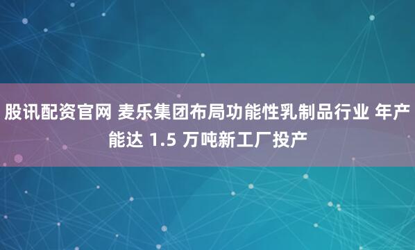 股讯配资官网 麦乐集团布局功能性乳制品行业 年产能达 1.5 万吨新工厂投产