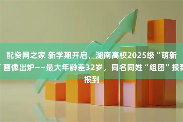 配资网之家 新学期开启，湖南高校2025级“萌新”画像出炉——最大年龄差32岁，同名同姓“组团”报到
