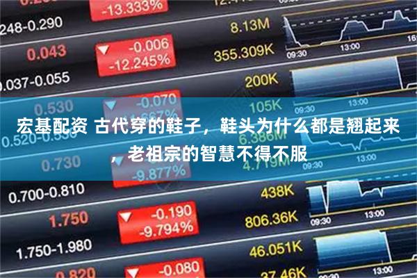 宏基配资 古代穿的鞋子，鞋头为什么都是翘起来，老祖宗的智慧不得不服