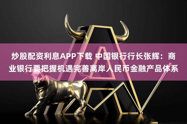 炒股配资利息APP下载 中国银行行长张辉：商业银行要把握机遇完善离岸人民币金融产品体系