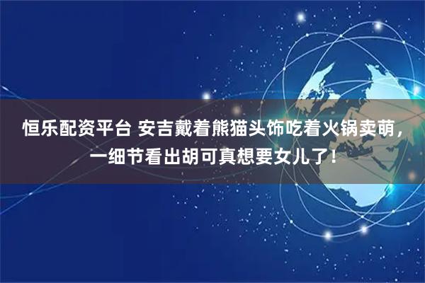 恒乐配资平台 安吉戴着熊猫头饰吃着火锅卖萌，一细节看出胡可真想要女儿了！