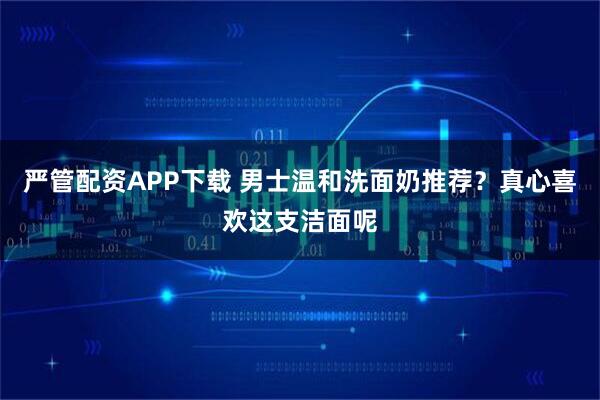 严管配资APP下载 男士温和洗面奶推荐？真心喜欢这支洁面呢