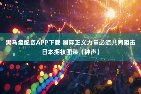 黑马盘配资APP下载 国际正义力量必须共同阻击日本拥核图谋（钟声）