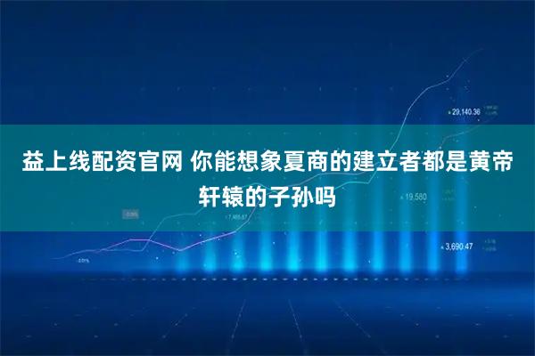 益上线配资官网 你能想象夏商的建立者都是黄帝轩辕的子孙吗