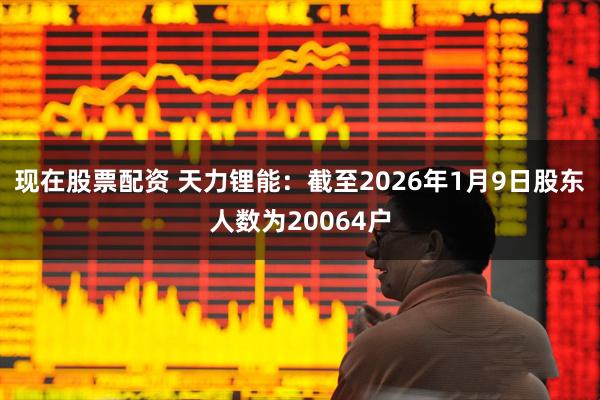 现在股票配资 天力锂能：截至2026年1月9日股东人数为20064户