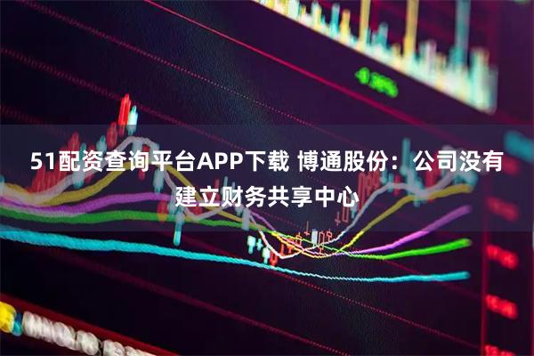 51配资查询平台APP下载 博通股份：公司没有建立财务共享中心