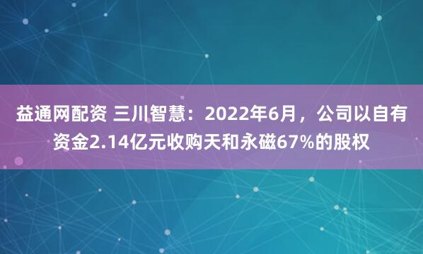 益通网配资 三川智慧：2022年6月，公司以自有资金2.14亿元收购天和永磁67%的股权