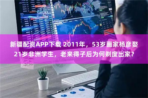 新疆配资APP下载 2011年，53岁画家杨彦娶21岁非洲学生，老来得子后为何剃度出家？