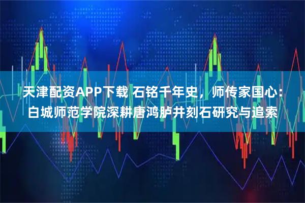 天津配资APP下载 石铭千年史，师传家国心：白城师范学院深耕唐鸿胪井刻石研究与追索