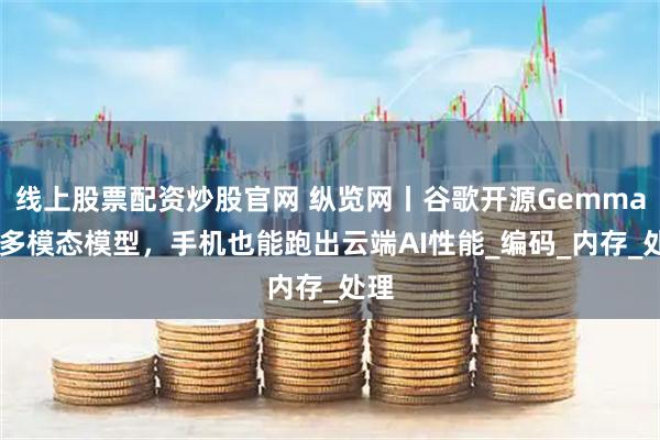 线上股票配资炒股官网 纵览网丨谷歌开源Gemma3n多模态模型，手机也能跑出云端AI性能_编码_内存_处理