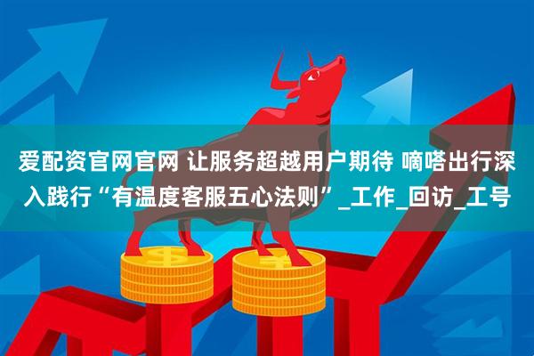爱配资官网官网 让服务超越用户期待 嘀嗒出行深入践行“有温度客服五心法则”_工作_回访_工号