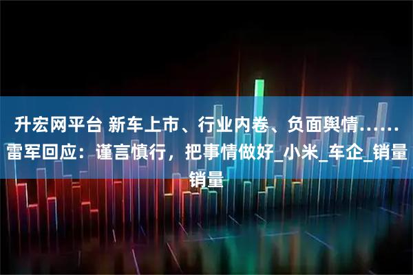 升宏网平台 新车上市、行业内卷、负面舆情……雷军回应：谨言慎行，把事情做好_小米_车企_销量