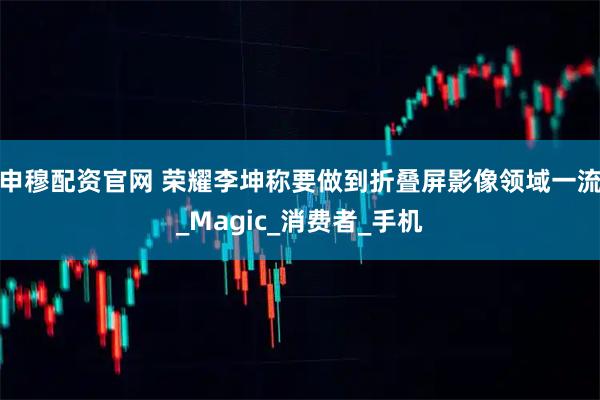 申穆配资官网 荣耀李坤称要做到折叠屏影像领域一流_Magic_消费者_手机