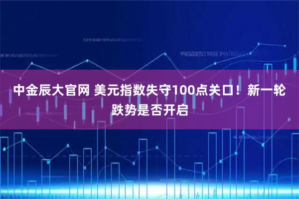 中金辰大官网 美元指数失守100点关口！新一轮跌势是否开启