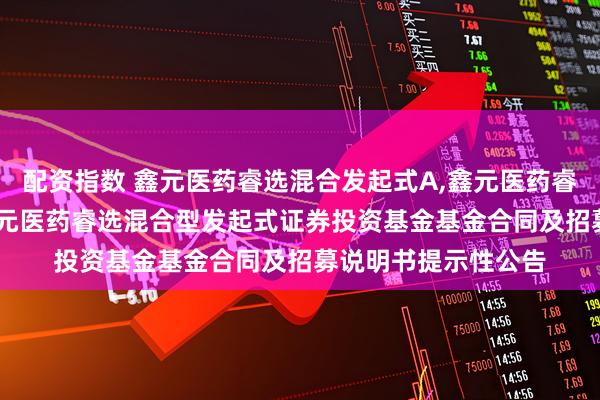 配资指数 鑫元医药睿选混合发起式A,鑫元医药睿选混合发起式C: 鑫元医药睿选混合型发起式证券投资基金基金合同及招募说明书提示性公告