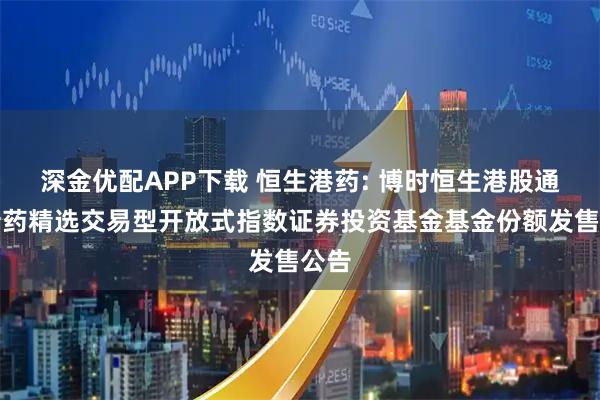 深金优配APP下载 恒生港药: 博时恒生港股通创新药精选交易型开放式指数证券投资基金基金份额发售公告