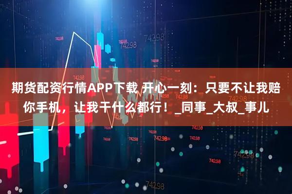 期货配资行情APP下载 开心一刻：只要不让我赔你手机，让我干什么都行！_同事_大叔_事儿