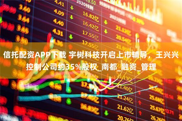 信托配资APP下载 宇树科技开启上市辅导，王兴兴控制公司约35%股权_南都_融资_管理