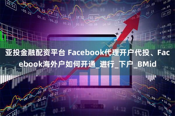 亚投金融配资平台 Facebook代理开户代投、Facebook海外户如何开通_进行_下户_BMid