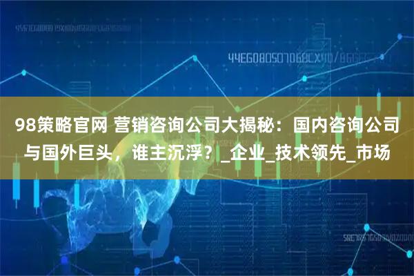 98策略官网 营销咨询公司大揭秘：国内咨询公司与国外巨头，谁主沉浮？_企业_技术领先_市场