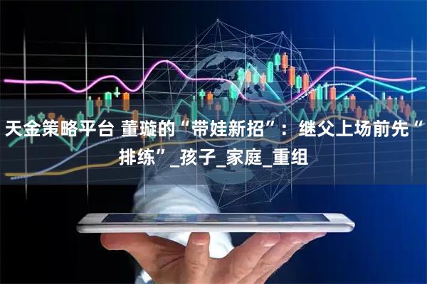 天金策略平台 董璇的“带娃新招”：继父上场前先“排练”_孩子_家庭_重组