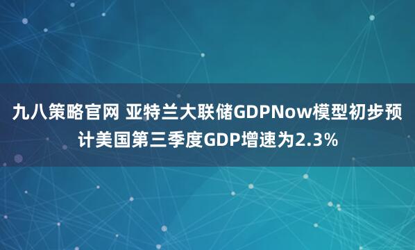 九八策略官网 亚特兰大联储GDPNow模型初步预计美国第三季度GDP增速为2.3%
