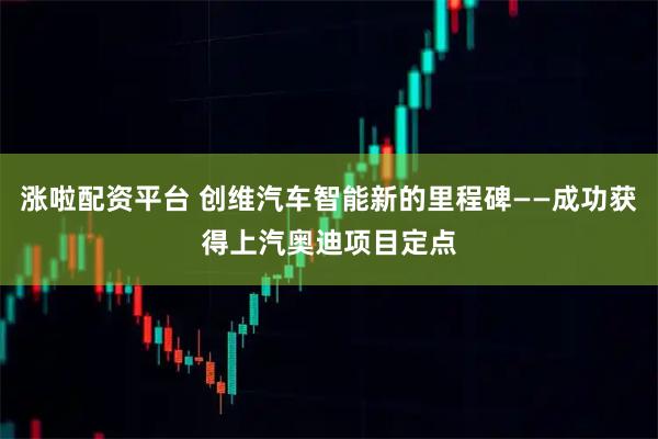 涨啦配资平台 创维汽车智能新的里程碑——成功获得上汽奥迪项目定点