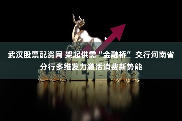 武汉股票配资网 架起供需“金融桥” 交行河南省分行多维发力激活消费新势能