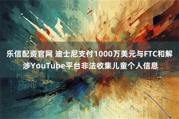乐信配资官网 迪士尼支付1000万美元与FTC和解 涉YouTube平台非法收集儿童个人信息