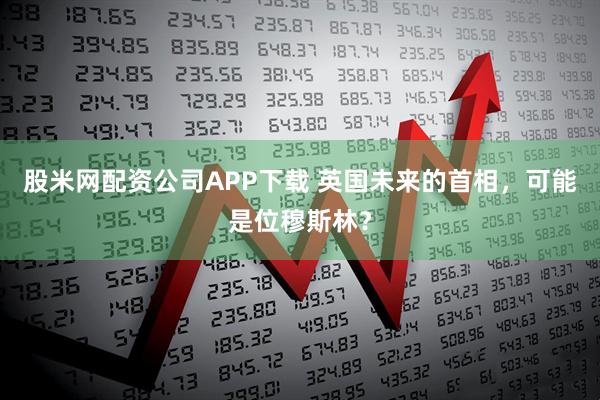 股米网配资公司APP下载 英国未来的首相，可能是位穆斯林？